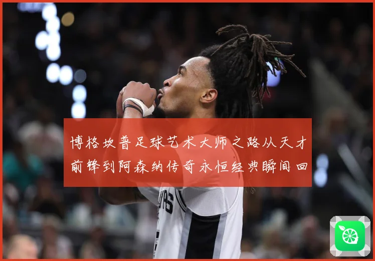 博格坎普足球艺术大师之路从天才前锋到阿森纳传奇永恒经典瞬间回顾