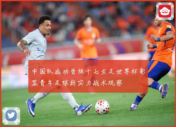 中国队成功晋级十七女足世界杯彰显青年足球新实力战术观察