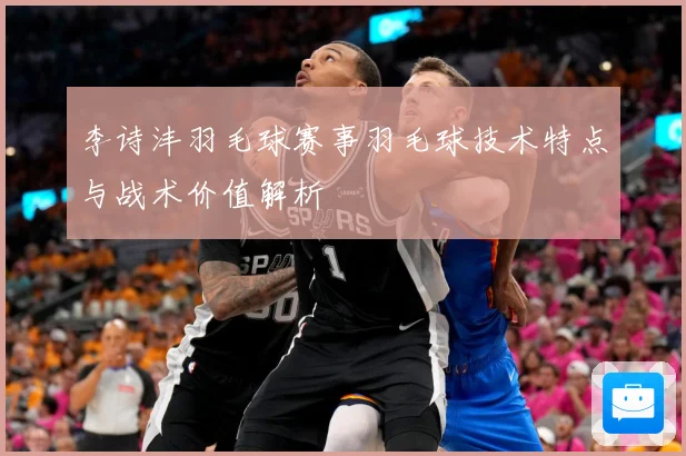 李诗沣羽毛球赛事羽毛球技术特点与战术价值解析