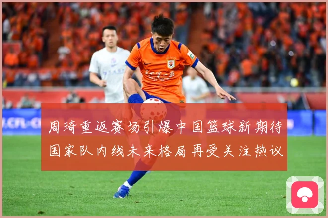 周琦重返赛场引爆中国篮球新期待国家队内线未来格局再受关注热议