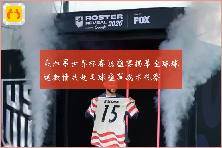 美加墨世界杯赛场盛宴揭幕全球球迷激情共赴足球盛事战术观察