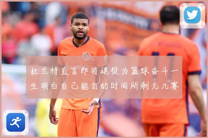 杜兰特直言即将退役为篮球奋斗一生明白自己能打的时间所剩无几赛场复盘