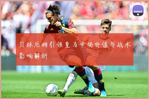 贝林厄姆引领皇马中场价值与战术影响解析