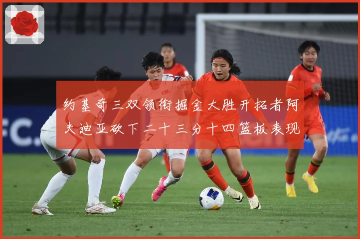 约基奇三双领衔掘金大胜开拓者阿夫迪亚砍下二十三分十四篮板表现赛场复盘