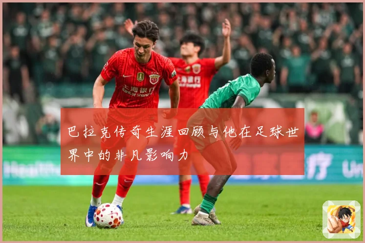巴拉克传奇生涯回顾与他在足球世界中的非凡影响力