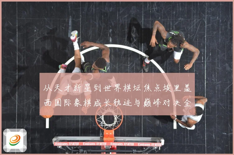 从天才新星到世界棋坛焦点埃里盖西国际象棋成长轨迹与巅峰对决全解析