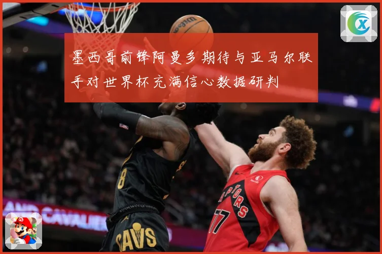 墨西哥前锋阿曼多期待与亚马尔联手对世界杯充满信心数据研判