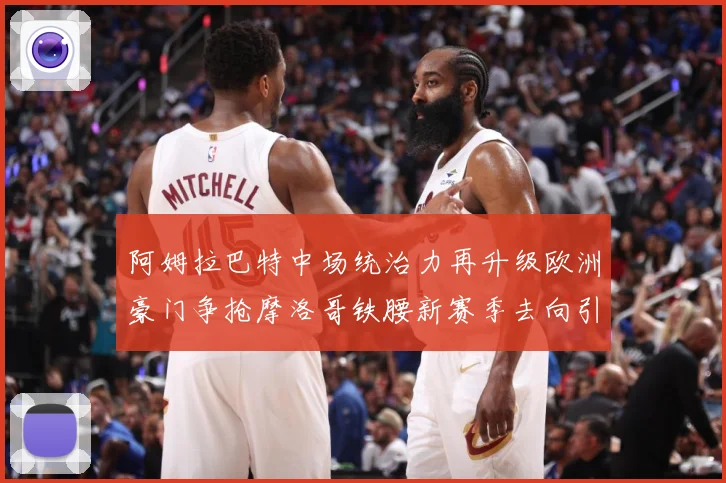 阿姆拉巴特中场统治力再升级欧洲豪门争抢摩洛哥铁腰新赛季去向引热议