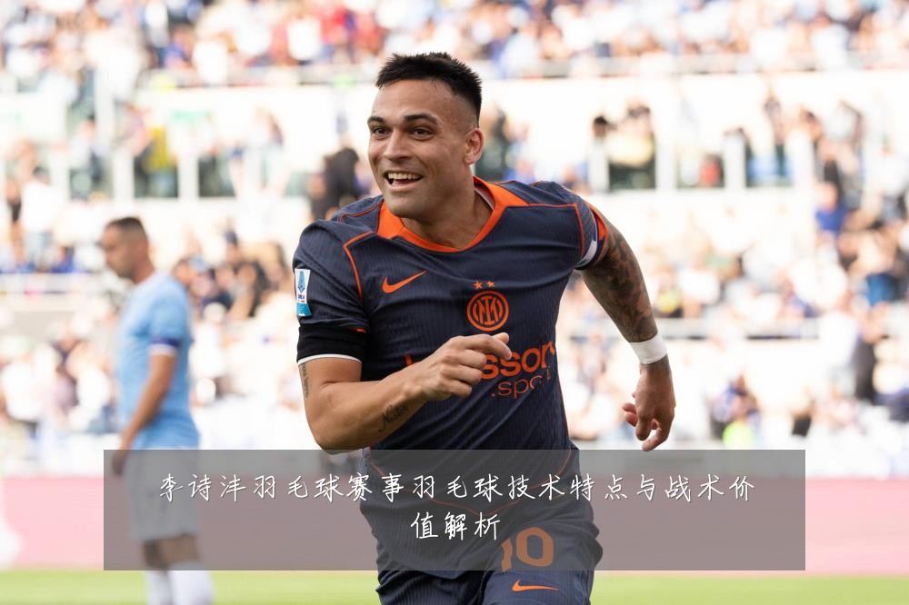 李诗沣羽毛球赛事羽毛球技术特点与战术价值解析